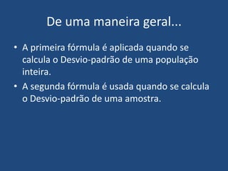 De uma maneira geral...
• A primeira fórmula é aplicada quando se
  calcula o Desvio-padrão de uma população
  inteira.
• A segunda fórmula é usada quando se calcula
  o Desvio-padrão de uma amostra.
 