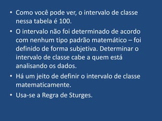 • Como você pode ver, o intervalo de classe
  nessa tabela é 100.
• O intervalo não foi determinado de acordo
  com nenhum tipo padrão matemático – foi
  definido de forma subjetiva. Determinar o
  intervalo de classe cabe a quem está
  analisando os dados.
• Há um jeito de definir o intervalo de classe
  matematicamente.
• Usa-se a Regra de Sturges.
 
