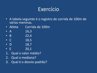 Exercício
• A tabela seguinte é o registro de corrida de 100m de
  várias meninas.
• Atleta     Corrida de 100m
• A          16,3
• B          22,4
• C          18,5
• D          18,7
• E          20,1
1. Qual o valor médio?
2. Qual a mediana?
3. Qual é o desvio-padrão?
 