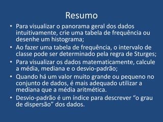 Resumo
• Para visualizar o panorama geral dos dados
  intuitivamente, crie uma tabela de frequência ou
  desenhe um histograma;
• Ao fazer uma tabela de frequência, o intervalo de
  classe pode ser determinado pela regra de Sturges;
• Para visualizar os dados matematicamente, calcule
  a média, mediana e o desvio-padrão;
• Quando há um valor muito grande ou pequeno no
  conjunto de dados, é mais adequado utilizar a
  mediana que a média aritmética.
• Desvio-padrão é um índice para descrever “o grau
  de dispersão” dos dados.
 