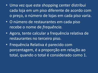 • Uma vez que este shopping center distribui
  cada loja em um piso diferente de acordo com
  o preço, o número de lojas em cada piso varia.
• O número de restaurantes em cada piso
  recebe o nome de frequência.
• Agora, tente calcular a frequência relativa de
  restaurantes no terceiro piso.
• Frequência Relativa é parecido com
  porcentagem, é a proporção em relação ao
  total, quando o total é considerado como 1.
 