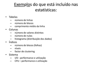 Exemplos do que está incluído nas
                 estatísticas:
• Tabelas
   –   número de linhas
   –   número de blocos
   –   comprimento médio da linha
• Colunas
   –   número de valores distintos
   –   número de nulos
   –   histograma (distribuição dos dados)
• Índices
   –   número de blocos (folhas)
   –   níveis
   –   factor de clustering
• Sistema
   –   I/O - performance e utilização
   –   CPU – performance e utilização
 