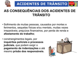 ACIDENTES DE TRÂNSITO

AS CONSEQUÊNCIAS DOS ACIDENTES DE
TRÂNSITO
• Sofrimento de muitas pessoas, causados por mortes e
ferimentos, sequelas físicas e/ou mentais, muitas vezes
irreparáveis; prejuízos financeiros, por perda de renda e
afastamento do trabalho;
• constrangimentos legais, por
inquéritos policiais e processos
judiciais, que podem exigir o
pagamento de indenizações e até
mesmo prisão dos responsáveis.

 