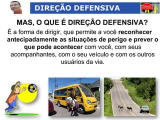 DIREÇÃO DEFENSIVA

MAS, O QUE É DIREÇÃO DEFENSIVA?
É a forma de dirigir, que permite a você reconhecer
antecipadamente as situações de perigo e prever o
que pode acontecer com você, com seus
acompanhantes, com o seu veículo e com os outros
usuários da via.

 