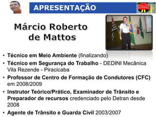 APRESENTAÇÃO

• Técnico em Meio Ambiente (finalizando)
• Técnico em Segurança do Trabalho - DEDINI Mecânica
Vila Rezende - Piracicaba
• Professor de Centro de Formação de Condutores (CFC)
em 2008/2009
• Instrutor Teórico/Prático, Examinador de Trânsito e
Preparador de recursos credenciado pelo Detran desde
2008
• Agente de Trânsito e Guarda Civil 2003/2007

 
