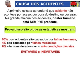 CAUSA DOS ACIDENTES
A primeira coisa a aprender é que acidente não
acontece por acaso, por obra do destino ou por azar.
Na grande maioria dos acidentes, o fator humano
está SEMPRE presente.
Prova disso são o que as estatísticas mostram:
90% dos acidentes são causados por falhas humanas;
4% são causados por falhas mecânicas;
6% são considerados como más condições das vias.

EVITÁVEIS e INEVITÁVEIS

 