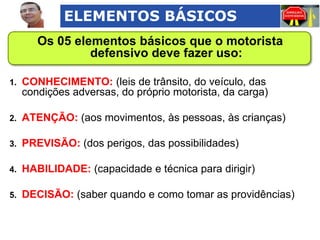 ELEMENTOS BÁSICOS
Os 05 elementos básicos que o motorista
defensivo deve fazer uso:
1.

CONHECIMENTO: (leis de trânsito, do veículo, das
condições adversas, do próprio motorista, da carga)

2.

ATENÇÃO: (aos movimentos, às pessoas, às crianças)

3.

PREVISÃO: (dos perigos, das possibilidades)

4.

HABILIDADE: (capacidade e técnica para dirigir)

5.

DECISÃO: (saber quando e como tomar as providências)

 