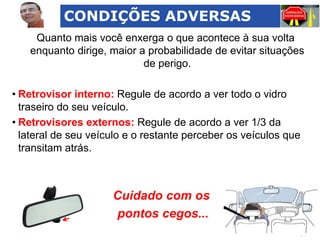 CONDIÇÕES ADVERSAS
Quanto mais você enxerga o que acontece à sua volta
enquanto dirige, maior a probabilidade de evitar situações
de perigo.
• Retrovisor interno: Regule de acordo a ver todo o vidro
traseiro do seu veículo.
• Retrovisores externos: Regule de acordo a ver 1/3 da
lateral de seu veículo e o restante perceber os veículos que
transitam atrás.

Cuidado com os
pontos cegos...

 