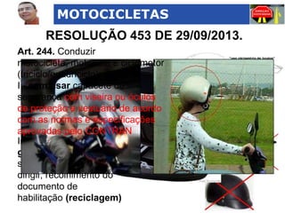 MOTOCICLETAS

RESOLUÇÃO 453 DE 29/09/2013.
Art. 244. Conduzir
motocicleta, motoneta e ciclomotor
(triciclo/quadriciclo):
I - sem usar capacete de
segurança com viseira ou óculos
de proteção e vestuário de acordo
com as normas e especificações
aprovadas pelo CONTRAN
Infração
gravíssima, multa e
suspensão do direito de
dirigir, recolhimento do
documento de
habilitação (reciclagem)

 