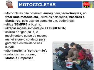 MOTOCICLETAS
• Motocicletas não possuem airbag nem para-choques; ao
frear uma motocicleta, utilize os dois freios, traseiros e
dianteiros, pois usando somente um, poderá cair;
• utilize SEMPRE a buzina;
• ultrapassagens somente pela ESQUERDA;
• solicite ao “garupa” que
movimente o corpo da mesma
maneira que o condutor para
garantir a estabilidade nas
curvas;
• não transite na “contra-mão”;
• cuidados nas curvas;
• Motos X Empresas

 