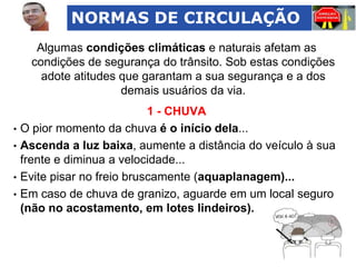 NORMAS DE CIRCULAÇÃO
Algumas condições climáticas e naturais afetam as
condições de segurança do trânsito. Sob estas condições
adote atitudes que garantam a sua segurança e a dos
demais usuários da via.

1 - CHUVA
• O pior momento da chuva é o início dela...
• Ascenda a luz baixa, aumente a distância do veículo à sua
frente e diminua a velocidade...
• Evite pisar no freio bruscamente (aquaplanagem)...
• Em caso de chuva de granizo, aguarde em um local seguro
(não no acostamento, em lotes lindeiros).

 