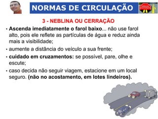 NORMAS DE CIRCULAÇÃO
•

•
•
•

3 - NEBLINA OU CERRAÇÃO
Ascenda imediatamente o farol baixo... não use farol
alto, pois ele reflete as partículas de água e reduz ainda
mais a visibilidade;
aumente a distância do veículo a sua frente;
cuidado em cruzamentos: se possível, pare, olhe e
escute;
caso decida não seguir viagem, estacione em um local
seguro. (não no acostamento, em lotes lindeiros).

 