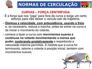 NORMAS DE CIRCULAÇÃO
CURVAS – FORÇA CENTRÍFUGA
É a força que nos “joga” para fora da curva e exige um certo
esforço para não deixar o veículo sair da trajetória.
• Diminua a velocidade, com antecedência, usando o freio
e, se necessário, reduza a marcha, antes de entrar na curva e
de iniciar o movimento do volante;
• comece a fazer a curva com movimentos suaves e
contínuos no volante movimentando o menos que
puder, acelerando gradativamente e respeitando a
velocidade máxima permitida. À medida que a curva for
terminando, retorne o volante à posição inicial, também com
movimentos suaves;

 