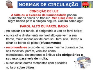 NORMAS DE CIRCULAÇÃO
CONDIÇÃO DE LUZ
A falta ou o excesso de luminosidade podem
aumentar os riscos no trânsito. Ver e ser visto é uma
regra básica para a direção segura. Confira como agir:
FAROL ALTO OU FAROL BAIXO
• Ao passar por túneis, é obrigatório o uso do farol baixo;
• nunca olhe diretamente no farol alto que vem a sua
frente, muito menos revide com seu farol alto. Desvie o
olhar ao bordo da pista; (ofuscamento)
• recomenda-se o uso de luz baixa mesmo durante o dia
nas rodovias, porém, veículos como
motocicletas, ciclomotores e ônibus são obrigatórios o
seu uso, passíveis de multa;
• nunca avise outros motoristas com piscadas
no farol sobre blitzes;

 