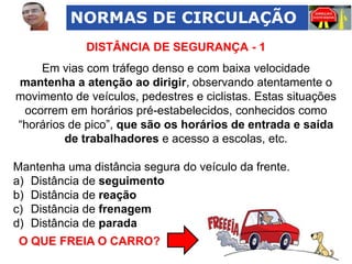 NORMAS DE CIRCULAÇÃO
DISTÂNCIA DE SEGURANÇA - 1
Em vias com tráfego denso e com baixa velocidade
mantenha a atenção ao dirigir, observando atentamente o
movimento de veículos, pedestres e ciclistas. Estas situações
ocorrem em horários pré-estabelecidos, conhecidos como
“horários de pico”, que são os horários de entrada e saída
de trabalhadores e acesso a escolas, etc.
Mantenha uma distância segura do veículo da frente.
a) Distância de seguimento
b) Distância de reação
c) Distância de frenagem
d) Distância de parada
O QUE FREIA O CARRO?

 