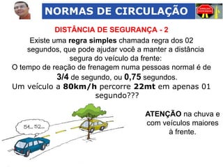 NORMAS DE CIRCULAÇÃO
DISTÂNCIA DE SEGURANÇA - 2
Existe uma regra simples chamada regra dos 02
segundos, que pode ajudar você a manter a distância
segura do veículo da frente:
O tempo de reação de frenagem numa pessoas normal é de
3/4 de segundo, ou 0,75 segundos.
Um veículo a 80km/h percorre 22mt em apenas 01
segundo???

ATENÇÃO na chuva e
com veículos maiores
à frente.

 