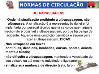 NORMAS DE CIRCULAÇÃO
ULTRAPASSAGENS
Onde há sinalização proibindo a ultrapassagem, não
ultrapasse. A sinalização é a representação da lei e foi
implantada por pessoal técnico que já calculou que naquele
trecho não é possível a ultrapassagem, porque há perigo de
acidente. Aguarde uma condição permitida e segura para
fazer a ultrapassagem. DICAS:
• Não ultrapasse em faixas
contínuas, descidas, lombadas, curvas, pontes, acosta
mento e túneis;
• não dificulte a ultrapassagem, mantendo a velocidade do
seu veículo ou até mesmo reduzindo-a ligeiramente;
• sinalize sua mudança de direção (seta, farol).

 