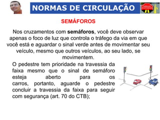 NORMAS DE CIRCULAÇÃO
SEMÁFOROS
Nos cruzamentos com semáforos, você deve observar
apenas o foco de luz que controla o tráfego da via em que
você está e aguardar o sinal verde antes de movimentar seu
veículo, mesmo que outros veículos, ao seu lado, se
movimentem.
O pedestre tem prioridade na travessia da
faixa mesmo que o sinal de semáforo
esteja
aberto
para
os
carros, portanto, aguarde o pedestre
concluir a travessia da faixa para seguir
com segurança (art. 70 do CTB);

 