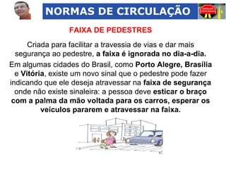 NORMAS DE CIRCULAÇÃO
FAIXA DE PEDESTRES
Criada para facilitar a travessia de vias e dar mais
segurança ao pedestre, a faixa é ignorada no dia-a-dia.
Em algumas cidades do Brasil, como Porto Alegre, Brasília
e Vitória, existe um novo sinal que o pedestre pode fazer
indicando que ele deseja atravessar na faixa de segurança
onde não existe sinaleira: a pessoa deve esticar o braço
com a palma da mão voltada para os carros, esperar os
veículos pararem e atravessar na faixa.

 
