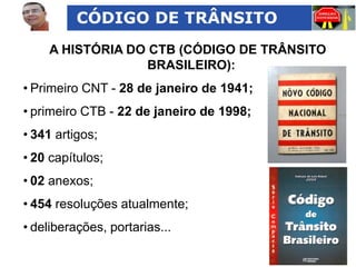 CÓDIGO DE TRÂNSITO
A HISTÓRIA DO CTB (CÓDIGO DE TRÂNSITO
BRASILEIRO):
• Primeiro CNT - 28 de janeiro de 1941;
• primeiro CTB - 22 de janeiro de 1998;
• 341 artigos;
• 20 capítulos;
• 02 anexos;
• 454 resoluções atualmente;

• deliberações, portarias...

 