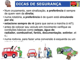 DICAS DE SEGURANÇA
• Num cruzamento, sem sinalização, a preferência é sempre
de quem vem da direita;
• numa rotatória, a preferência é de quem está circulando
por ela;
• estacione sempre de ré (para que serve a marcha à ré?);
• antes de colocar seu veículo em movimento verifique as
condições básicas como estepe, água do
radiador, combustível, faróis, documentação, extintor, et
c.;
• numa rodovia, para fazer uma conversão à esquerda ou um
retorno aguarde no acostamento;

 