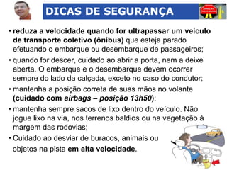 DICAS DE SEGURANÇA
• reduza a velocidade quando for ultrapassar um veículo
de transporte coletivo (ônibus) que esteja parado
efetuando o embarque ou desembarque de passageiros;
• quando for descer, cuidado ao abrir a porta, nem a deixe
aberta. O embarque e o desembarque devem ocorrer
sempre do lado da calçada, exceto no caso do condutor;
• mantenha a posição correta de suas mãos no volante
(cuidado com airbags – posição 13h50);
• mantenha sempre sacos de lixo dentro do veículo. Não
jogue lixo na via, nos terrenos baldios ou na vegetação à
margem das rodovias;
• Cuidado ao desviar de buracos, animais ou
objetos na pista em alta velocidade.

 