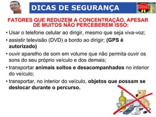 DICAS DE SEGURANÇA
FATORES QUE REDUZEM A CONCENTRAÇÃO, APESAR
DE MUITOS NÃO PERCEBEREM ISSO:
• Usar o telefone celular ao dirigir, mesmo que seja viva-voz;
• assistir televisão (DVD) a bordo ao dirigir; (GPS é
autorizado)
• ouvir aparelho de som em volume que não permita ouvir os
sons do seu próprio veículo e dos demais;
• transportar animais soltos e desacompanhados no interior
do veículo;
• transportar, no interior do veículo, objetos que possam se
deslocar durante o percurso.

 