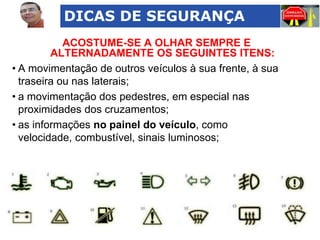 DICAS DE SEGURANÇA
ACOSTUME-SE A OLHAR SEMPRE E
ALTERNADAMENTE OS SEGUINTES ITENS:
• A movimentação de outros veículos à sua frente, à sua
traseira ou nas laterais;
• a movimentação dos pedestres, em especial nas
proximidades dos cruzamentos;
• as informações no painel do veículo, como
velocidade, combustível, sinais luminosos;

 