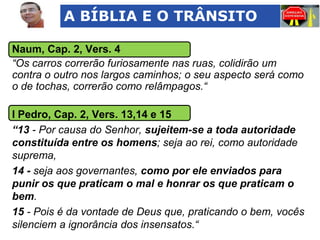 A BÍBLIA E O TRÂNSITO
Naum, Cap. 2, Vers. 4
“Os carros correrão furiosamente nas ruas, colidirão um
contra o outro nos largos caminhos; o seu aspecto será como
o de tochas, correrão como relâmpagos.“

I Pedro, Cap. 2, Vers. 13,14 e 15
“13 - Por causa do Senhor, sujeitem-se a toda autoridade
constituída entre os homens; seja ao rei, como autoridade
suprema,
14 - seja aos governantes, como por ele enviados para
punir os que praticam o mal e honrar os que praticam o
bem.
15 - Pois é da vontade de Deus que, praticando o bem, vocês
silenciem a ignorância dos insensatos.“

 
