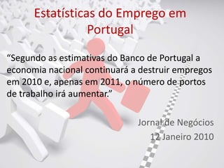 Estatísticas do Emprego em
                 Portugal
“Segundo as estimativas do Banco de Portugal a
economia nacional continuará a destruir empregos
em 2010 e, apenas em 2011, o número de portos
de trabalho irá aumentar.”

                              Jornal de Negócios
                                 12 Janeiro 2010
 