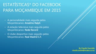ESTATÍSTICAS* DO FACEBOOK
PARA MOÇAMBIQUE EM 2015
• A personalidade mais seguida pelos
Moçambicanos: Anselmo Ralph
• A estação televisiva mais seguida pelos
Moçambicanos: Rede Record
• O clube desportivo mais seguido pelos
Moçambicanos: Real Madrid C.F.
By Claudio Fauvrelle
claudio.andre@tvcabo.co.mz
 