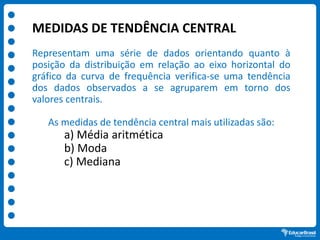 MEDIDAS DE TENDÊNCIA CENTRAL
Representam uma série de dados orientando quanto à
posição da distribuição em relação ao eixo horizontal do
gráfico da curva de frequência verifica-se uma tendência
dos dados observados a se agruparem em torno dos
valores centrais.
As medidas de tendência central mais utilizadas são:
a) Média aritmética
b) Moda
c) Mediana
 