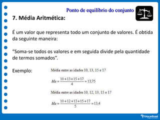 7. Média Aritmética:
É um valor que representa todo um conjunto de valores. É obtida
da seguinte maneira:
“Soma-se todos os valores e em seguida divide pela quantidade
de termos somados”.
Exemplo:
Ponto de equilíbrio do conjunto
 