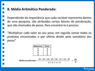 8. Média Aritmética Ponderada:
Dependendo da importância que cada variável representa dentro
de uma pesquisa, são atribuídos certos fatores de ponderação,
que são chamados de pesos. Para encontrá-la é preciso:
“Multiplicar cada valor ao seu peso, em seguida somar todos os
produtos encontrados e por último dividir pelo somatório dos
pesos”
 