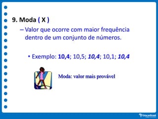 9. Moda ( X )
– Valor que ocorre com maior frequência
dentro de um conjunto de números.
• Exemplo: 10,4; 10,5; 10,4; 10,1; 10,4
Moda: valor mais provável
 