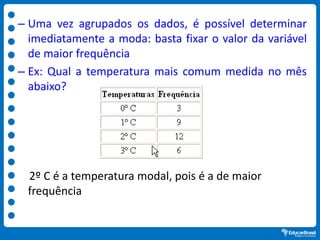 – Uma vez agrupados os dados, é possível determinar
imediatamente a moda: basta fixar o valor da variável
de maior frequência
– Ex: Qual a temperatura mais comum medida no mês
abaixo?
2º C é a temperatura modal, pois é a de maior
frequência
 