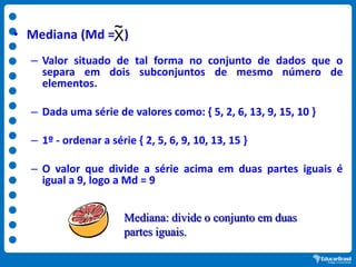 • Mediana (Md = )
– Valor situado de tal forma no conjunto de dados que o
separa em dois subconjuntos de mesmo número de
elementos.
– Dada uma série de valores como: { 5, 2, 6, 13, 9, 15, 10 }
– 1º - ordenar a série { 2, 5, 6, 9, 10, 13, 15 }
– O valor que divide a série acima em duas partes iguais é
igual a 9, logo a Md = 9
X
~
Mediana: divide o conjunto em duas
partes iguais.
 