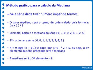• Método prático para o cálculo da Mediana
– Se a série dada tiver número ímpar de termos:
• O valor mediano será o termo de ordem dado pela fórmula:
( n + 1 ) / 2
• Exemplo: Calcule a mediana da série { 1, 3, 0, 0, 2, 4, 1, 2, 5 }
• 1º - ordenar a série { 0, 0, 1, 1, 2, 2, 3, 4, 5 }
• n = 9 logo (n + 1)/2 é dado por (9+1) / 2 = 5, ou seja, o 5º
elemento da série ordenada será a mediana
• A mediana será o 5º elemento = 2
 