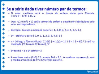 • Se a série dada tiver número par de termos:
– O valor mediano será o termo de ordem dado pela fórmula:
[( n/2 ) +( n/2+ 1 )] / 2
– Obs: n/2 e (n/2 + 1) serão termos de ordem e devem ser substituídos pelo
valor correspondente.
– Exemplo: Calcule a mediana da série { 1, 3, 0, 0, 2, 4, 1, 3, 5, 6 }
– 1º - ordenar a série { 0, 0, 1, 1, 2, 3, 3, 4, 5, 6 }
– n = 10 logo a fórmula ficará: [( 10/2 ) + (10/2 + 1)] / 2 = [( 5 + 6)] / 2 será na
realidade (5º termo+ 6º termo) / 2
– 5º termo = 2 e 6º termo = 3
– A mediana será = (2+3) / 2 ou seja, Md = 2,5 . A mediana no exemplo será
a média aritmética do 5º e 6º termos da série.
 