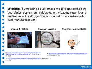 Estatística é uma ciência que fornece meios e aplicativos para
que dados possam ser coletados, organizados, resumidos e
analisados a fim de apresentar resultados conclusivos sobre
determinada pesquisa.
1 -
http://cdn.morguefile.com/imageData/public/files/k/kakisky/pre
view/fldr_2009_08_28/file211251473046.jpg - Acesso em: 22
Abr. 2015
2 - http://pixabay.com/pt/conceito-documento-foco-letra-18290/l - Acesso em: 22
Abr. 2015
3 - http://pixabay.com/pt/empres%C3%A1rio-cartoons-treinamento-607788/ -
Acesso em: 22 Abr. 2015
Imagem 1 - Coleta Imagem 2 - Análise Imagem 3 - Apresentação
 
