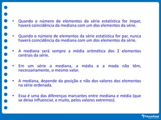 • Quando o número de elementos da série estatística for ímpar,
haverá coincidência da mediana com um dos elementos da série.
• Quando o número de elementos da série estatística for par, nunca
haverá coincidência da mediana com um dos elementos da série.
• A mediana será sempre a média aritmética dos 2 elementos
centrais da série.
• Em um série a mediana, a média e a moda não têm,
necessariamente, o mesmo valor.
• A mediana, depende da posição e não dos valores dos elementos
na série ordenada.
• Essa é uma das diferenças marcantes entre mediana e média (que
se deixa influenciar, e muito, pelos valores extremos).
 