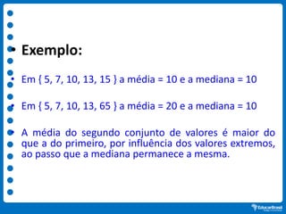 • Exemplo:
• Em { 5, 7, 10, 13, 15 } a média = 10 e a mediana = 10
• Em { 5, 7, 10, 13, 65 } a média = 20 e a mediana = 10
• A média do segundo conjunto de valores é maior do
que a do primeiro, por influência dos valores extremos,
ao passo que a mediana permanece a mesma.
 