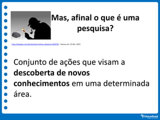 Mas, afinal o que é uma
pesquisa?
Conjunto de ações que visam a
descoberta de novos
conhecimentos em uma determinada
área.
http://pixabay.com/pt/sherlock-holmes-detetive-462978/ - Acesso em: 22 Abr. 2015
 
