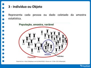 .
3 - Indivíduo ou Objeto
Representa cada pessoa ou dado coletado da amostra
estatística.
Disponível em: <http://slideplayer.com.br/slide/41961/> Acesso em: 17 Mar. 2015 (Adaptação)
 