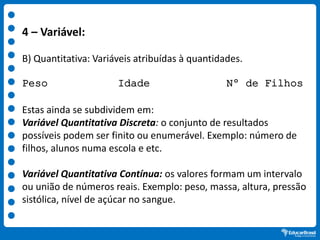 4 – Variável:
B) Quantitativa: Variáveis atribuídas à quantidades.
Peso Idade Nº de Filhos
Estas ainda se subdividem em:
Variável Quantitativa Discreta: o conjunto de resultados
possíveis podem ser finito ou enumerável. Exemplo: número de
filhos, alunos numa escola e etc.
Variável Quantitativa Contínua: os valores formam um intervalo
ou união de números reais. Exemplo: peso, massa, altura, pressão
sistólica, nível de açúcar no sangue.
 