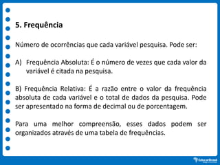 5. Frequência
Número de ocorrências que cada variável pesquisa. Pode ser:
A) Frequência Absoluta: É o número de vezes que cada valor da
variável é citada na pesquisa.
B) Frequência Relativa: É a razão entre o valor da frequência
absoluta de cada variável e o total de dados da pesquisa. Pode
ser apresentado na forma de decimal ou de porcentagem.
Para uma melhor compreensão, esses dados podem ser
organizados através de uma tabela de frequências.
 