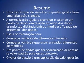 Resumo
• Uma das formas de visualizar o quadro geral é fazer
  uma tabulação cruzada.
• A normalização ajuda a examinar o valor de um
  ponto de dados em relação ao resto dos dados
  usando sua distância entre a média e o “o grau de
  dispersão” dos dados.
• Use a normalização para:
• Comparar variáveis de diferentes intervalos
• Comparar variáveis que usam unidades diferentes
  de medidas
• Um ponto de dados que foi padronizado denomina-
  se valor-padrão para esses contexto.
• O valor do desvio é uma aplicação do valor-padrão.
 