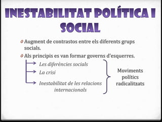 0 Augment de contrastos entre els diferents grups
  socials.
0 Als principis es van formar governs d’esquerres.
        Les diferències socials
        La crisi                          Moviments
                                           polítics
        Inestabilitat de les relacions   radicalitzats
              internacionals
 