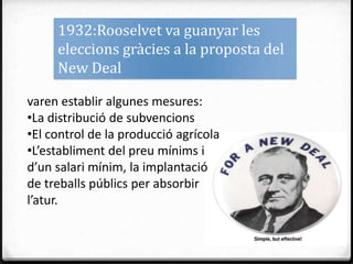 1932:Rooselvet va guanyar les
     eleccions gràcies a la proposta del
     New Deal

varen establir algunes mesures:
•La distribució de subvencions
•El control de la producció agrícola
•L’establiment del preu mínims i
d’un salari mínim, la implantació
de treballs públics per absorbir
l’atur.
 