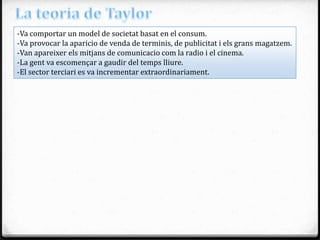 -Va comportar un model de societat basat en el consum.
-Va provocar la aparicio de venda de terminis, de publicitat i els grans magatzem.
-Van apareixer els mitjans de comunicacio com la radio i el cinema.
-La gent va escomençar a gaudir del temps lliure.
-El sector terciari es va incrementar extraordinariament.
 